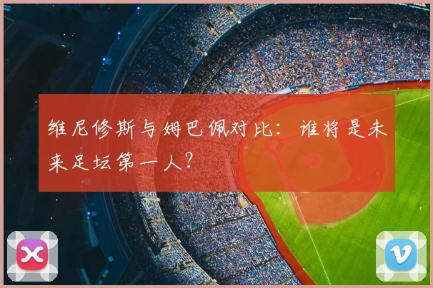 维尼修斯与姆巴佩对比：谁将是未来足坛第一人？
