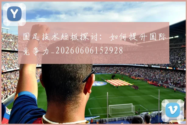 国足技术短板探讨:如何提升国际竞争力_20260606152928