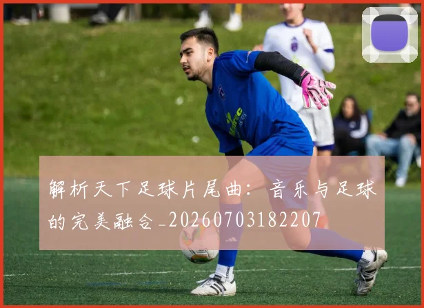 解析天下足球片尾曲：音乐与足球的完美融合_20260703182207