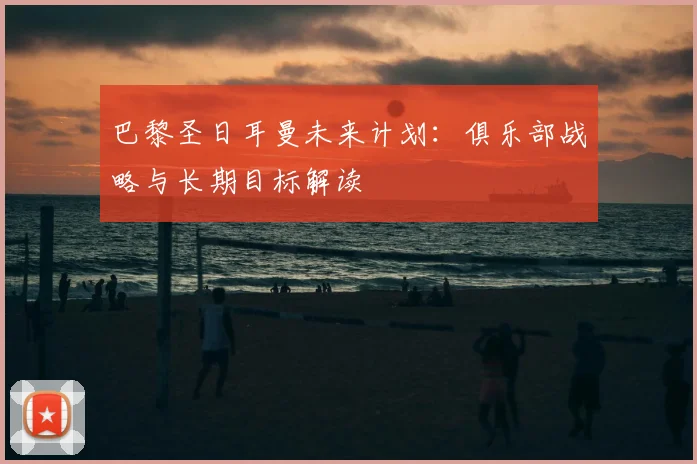 巴黎圣日耳曼未来计划:俱乐部战略与长期目标解读