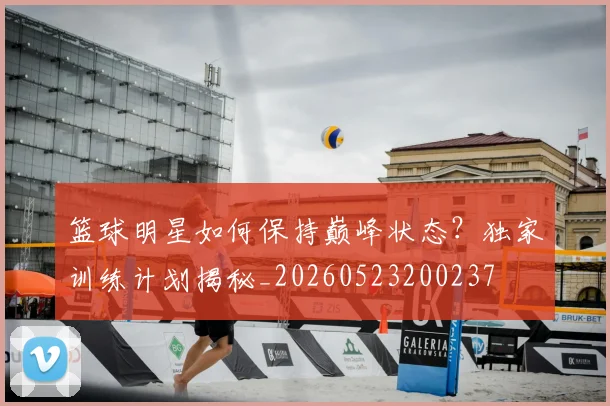 篮球明星如何保持巅峰状态？独家训练计划揭秘_20260523200237