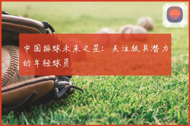 中国排球未来之星:关注极具潜力的年轻球员