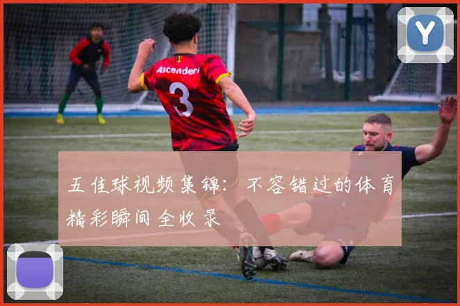 五佳球视频集锦:不容错过的体育精彩瞬间全收录