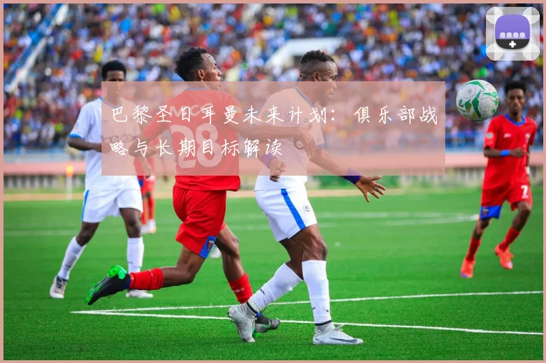 巴黎圣日耳曼未来计划:俱乐部战略与长期目标解读