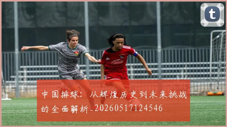 中国排球:从辉煌历史到未来挑战的全面解析_20260517124546