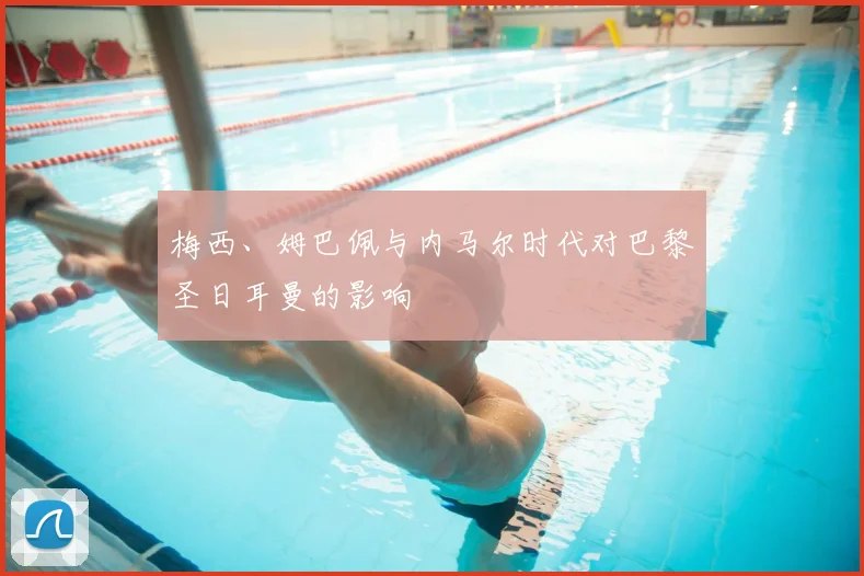 梅西、姆巴佩与内马尔时代对巴黎圣日耳曼的影响