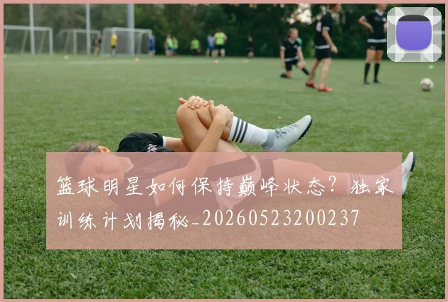 篮球明星如何保持巅峰状态?独家训练计划揭秘_20260523200237